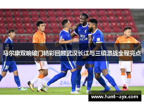 马尔康双响破门精彩回顾武汉长江与三镇激战全程亮点